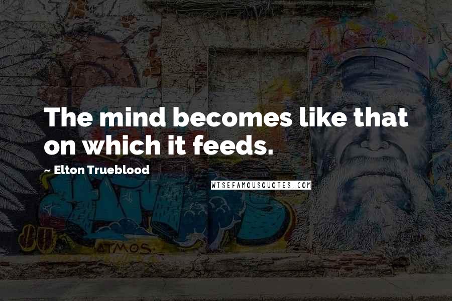 Elton Trueblood quotes: The mind becomes like that on which it feeds.