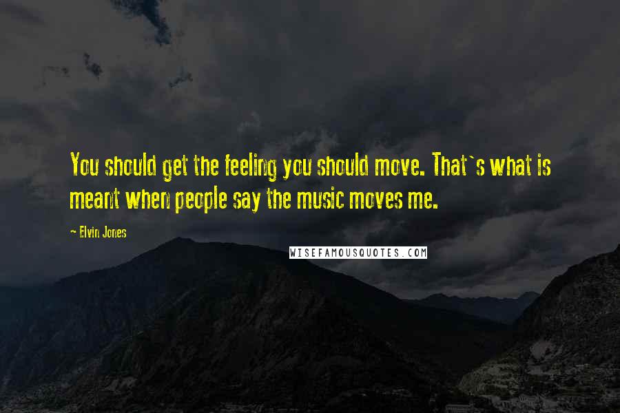 Elvin Jones quotes: You should get the feeling you should move. That's what is meant when people say the music moves me.