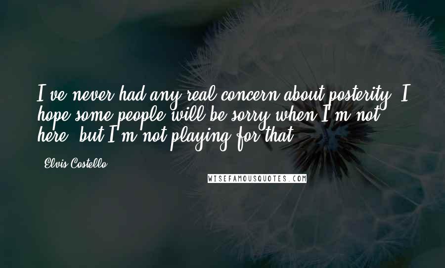 Elvis Costello quotes: I've never had any real concern about posterity. I hope some people will be sorry when I'm not here, but I'm not playing for that. Elvis Costello quotes: I've never had any real concern about posterity. I hope some people will be sorry when I'm not here, but I'm not playing for that.