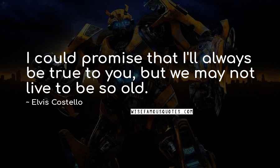 Elvis Costello quotes: I could promise that I'll always be true to you, but we may not live to be so old.