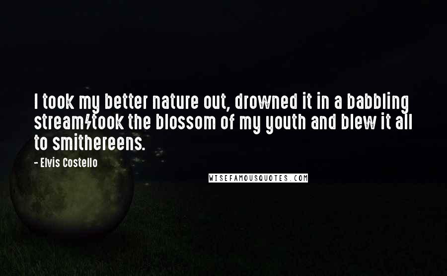 Elvis Costello quotes: I took my better nature out, drowned it in a babbling stream/took the blossom of my youth and blew it all to smithereens. Elvis Costello quotes: I took my better nature out, drowned it in a babbling stream/took the blossom of my youth and blew it all to smithereens.