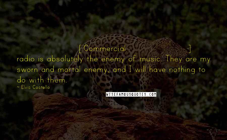 Elvis Costello quotes: [Commercial] radio is absolutely the enemy of music. They are my sworn and mortal enemy, and I will have nothing to do with them.
