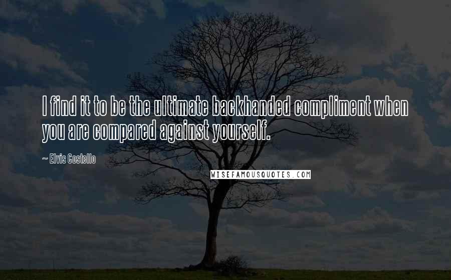 Elvis Costello quotes: I find it to be the ultimate backhanded compliment when you are compared against yourself.