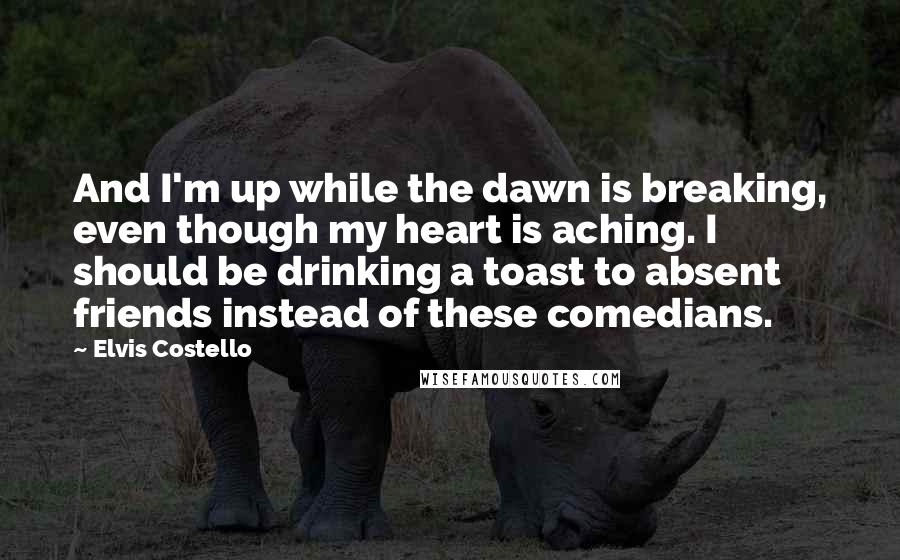 Elvis Costello quotes: And I'm up while the dawn is breaking, even though my heart is aching. I should be drinking a toast to absent friends instead of these comedians. Elvis Costello quotes: And I'm up while the dawn is breaking, even though my heart is aching. I should be drinking a toast to absent friends instead of these comedians.