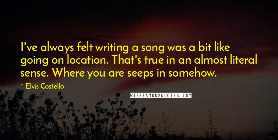 Elvis Costello quotes: I've always felt writing a song was a bit like going on location. That's true in an almost literal sense. Where you are seeps in somehow. Elvis Costello quotes: I've always felt writing a song was a bit like going on location. That's true in an almost literal sense. Where you are seeps in somehow.