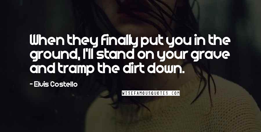 Elvis Costello quotes: When they finally put you in the ground, I'll stand on your grave and tramp the dirt down.