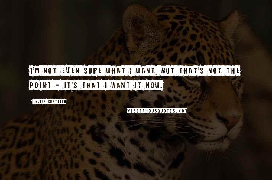 Elvis Costello quotes: I'm not even sure what I want, but that's not the point - it's that I want it now.