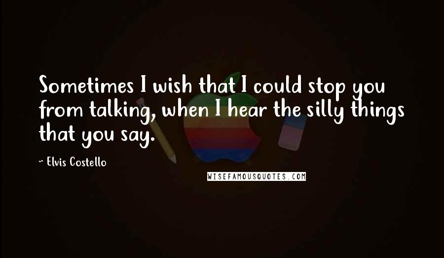 Elvis Costello quotes: Sometimes I wish that I could stop you from talking, when I hear the silly things that you say.