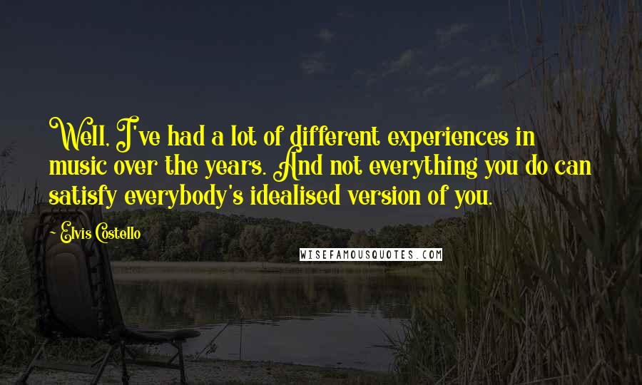 Elvis Costello quotes: Well, I've had a lot of different experiences in music over the years. And not everything you do can satisfy everybody's idealised version of you. Elvis Costello quotes: Well, I've had a lot of different experiences in music over the years. And not everything you do can satisfy everybody's idealised version of you.