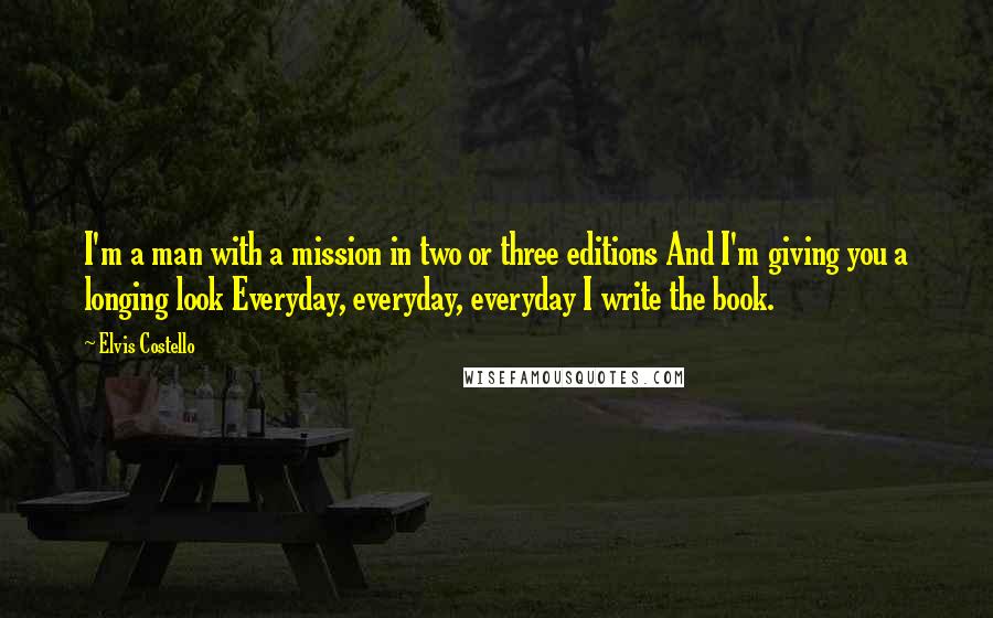 Elvis Costello quotes: I'm a man with a mission in two or three editions And I'm giving you a longing look Everyday, everyday, everyday I write the book. Elvis Costello quotes: I'm a man with a mission in two or three editions And I'm giving you a longing look Everyday, everyday, everyday I write the book.