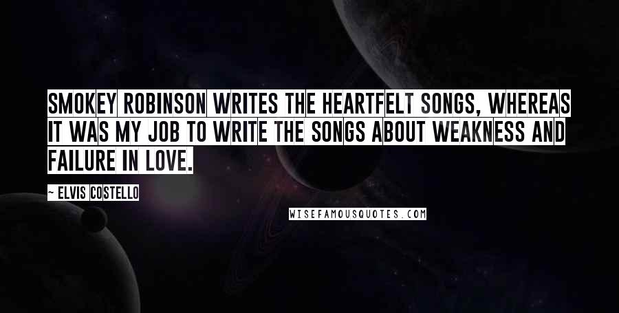 Elvis Costello quotes: Smokey Robinson writes the heartfelt songs, whereas it was my job to write the songs about weakness and failure in love. Elvis Costello quotes: Smokey Robinson writes the heartfelt songs, whereas it was my job to write the songs about weakness and failure in love.