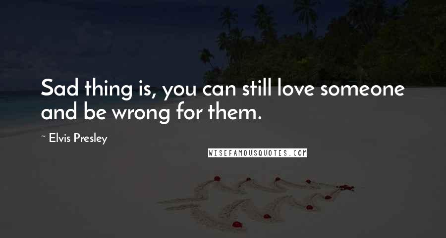 Elvis Presley quotes: Sad thing is, you can still love someone and be wrong for them.