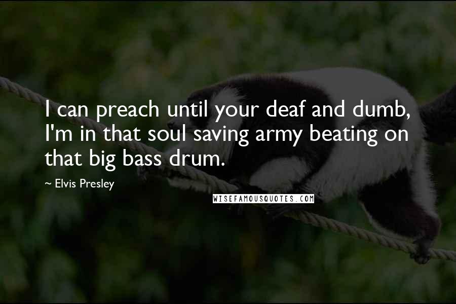 Elvis Presley quotes: I can preach until your deaf and dumb, I'm in that soul saving army beating on that big bass drum.