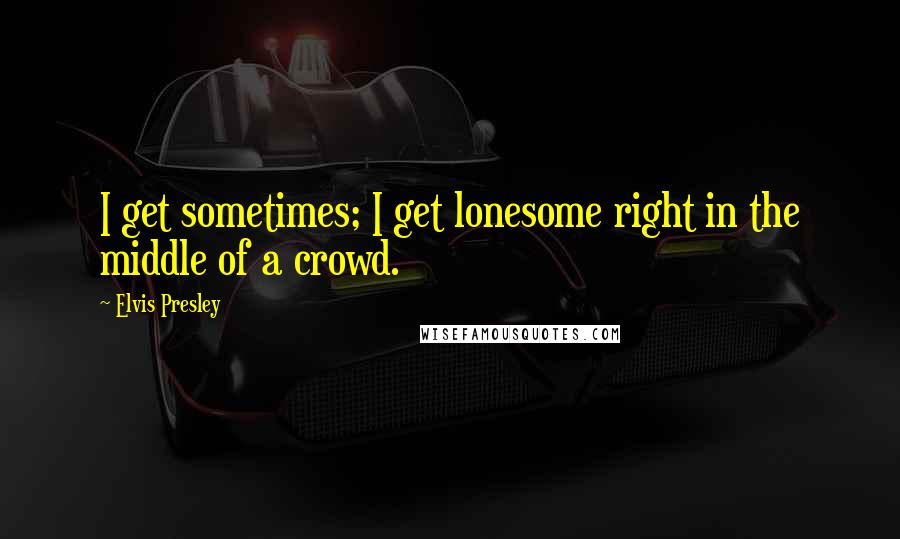 Elvis Presley quotes: I get sometimes; I get lonesome right in the middle of a crowd.