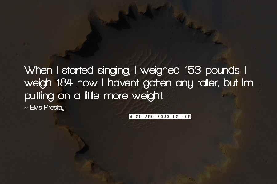 Elvis Presley quotes: When I started singing, I weighed 153 pounds. I weigh 184 now. I haven't gotten any taller, but I'm putting on a little more weight. Elvis Presley quotes: When I started singing, I weighed 153 pounds. I weigh 184 now. I haven't gotten any taller, but I'm putting on a little more weight.