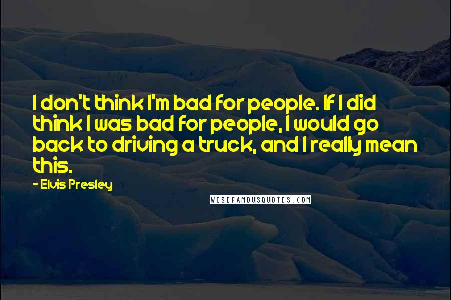 Elvis Presley quotes: I don't think I'm bad for people. If I did think I was bad for people, I would go back to driving a truck, and I really mean this. Elvis Presley quotes: I don't think I'm bad for people. If I did think I was bad for people, I would go back to driving a truck, and I really mean this.