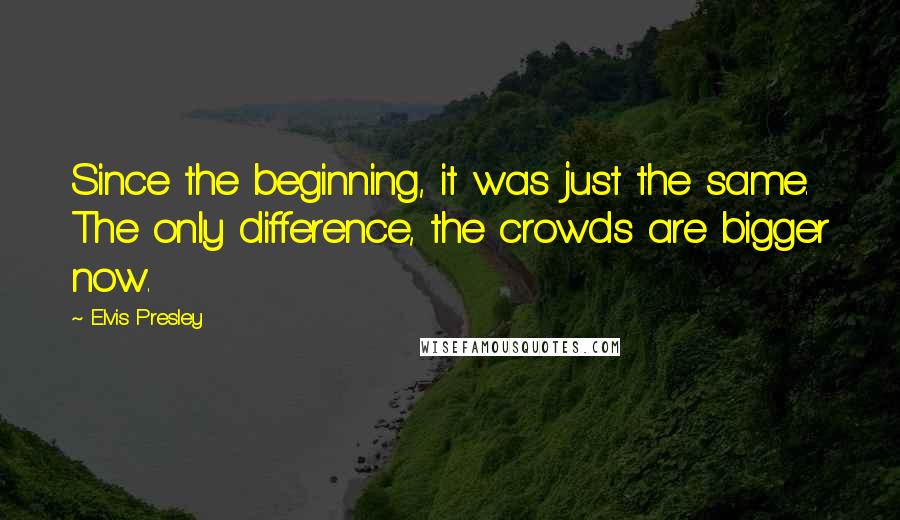 Elvis Presley quotes: Since the beginning, it was just the same. The only difference, the crowds are bigger now.