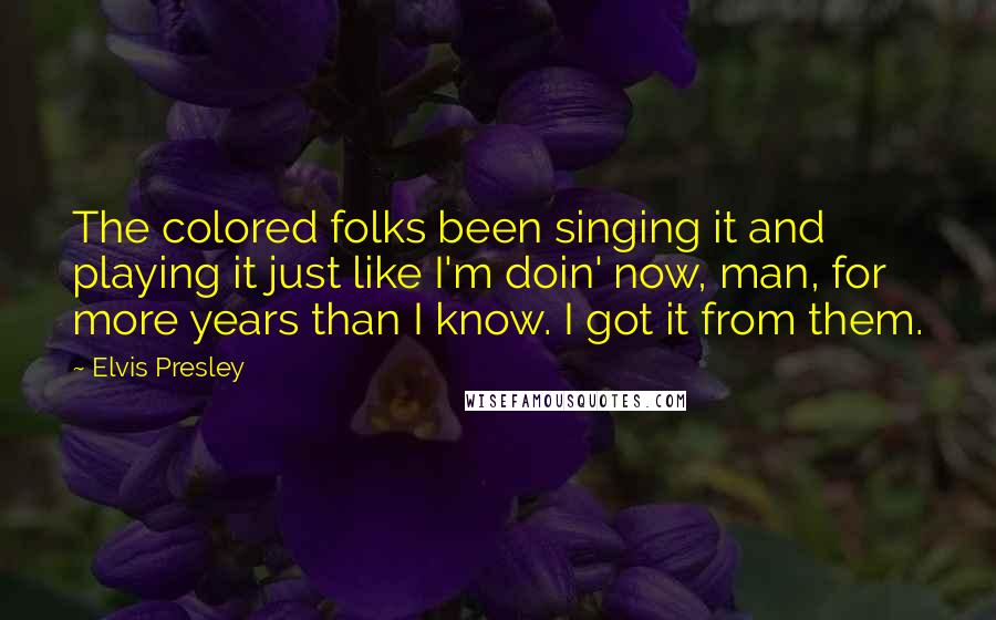 Elvis Presley quotes: The colored folks been singing it and playing it just like I'm doin' now, man, for more years than I know. I got it from them. Elvis Presley quotes: The colored folks been singing it and playing it just like I'm doin' now, man, for more years than I know. I got it from them.