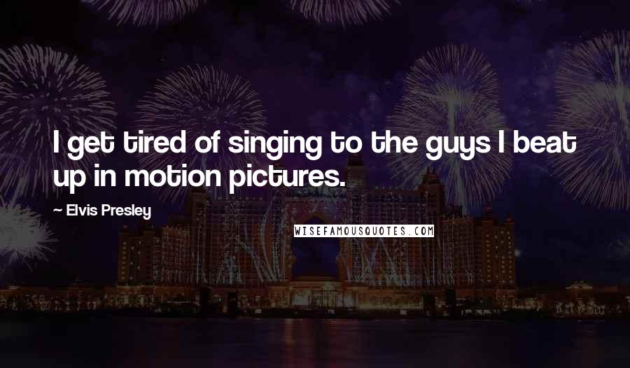 Elvis Presley quotes: I get tired of singing to the guys I beat up in motion pictures.