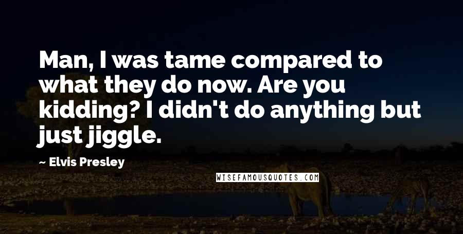 Elvis Presley quotes: Man, I was tame compared to what they do now. Are you kidding? I didn't do anything but just jiggle. Elvis Presley quotes: Man, I was tame compared to what they do now. Are you kidding? I didn't do anything but just jiggle.