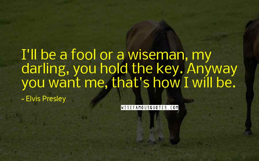 Elvis Presley quotes: I'll be a fool or a wiseman, my darling, you hold the key. Anyway you want me, that's how I will be. Elvis Presley quotes: I'll be a fool or a wiseman, my darling, you hold the key. Anyway you want me, that's how I will be.