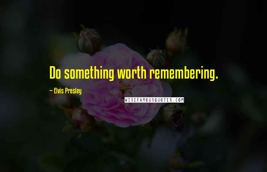 Elvis Presley quotes: Do something worth remembering.