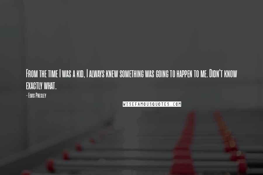 Elvis Presley quotes: From the time I was a kid, I always knew something was going to happen to me. Didn't know exactly what.