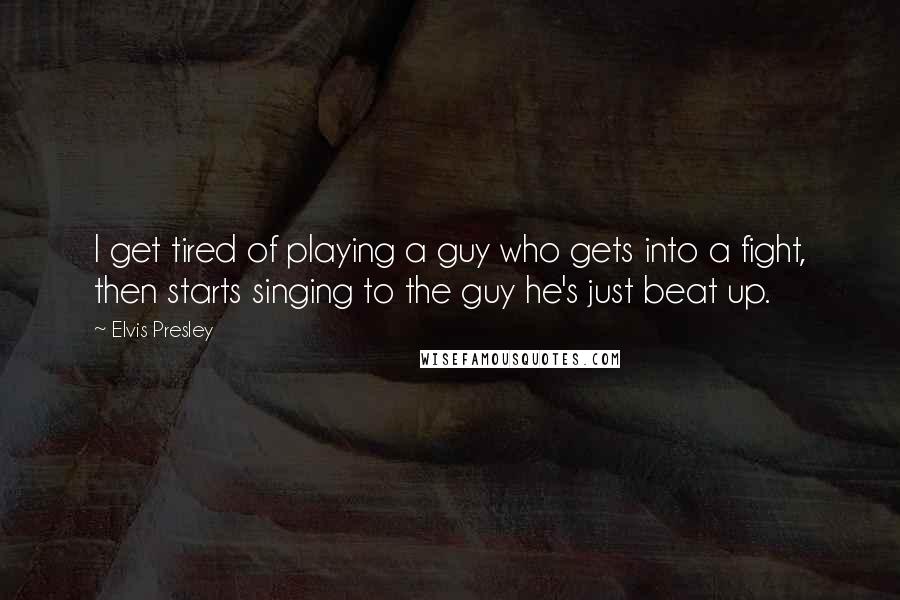 Elvis Presley quotes: I get tired of playing a guy who gets into a fight, then starts singing to the guy he's just beat up.