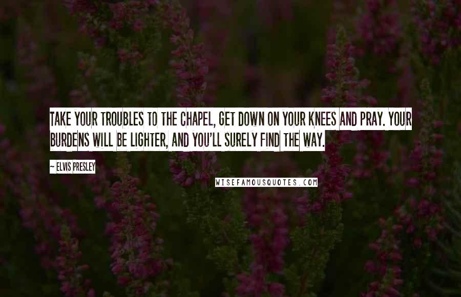 Elvis Presley quotes: Take your troubles to the Chapel, get down on your knees and pray. Your burdens will be lighter, and you'll surely find the way.