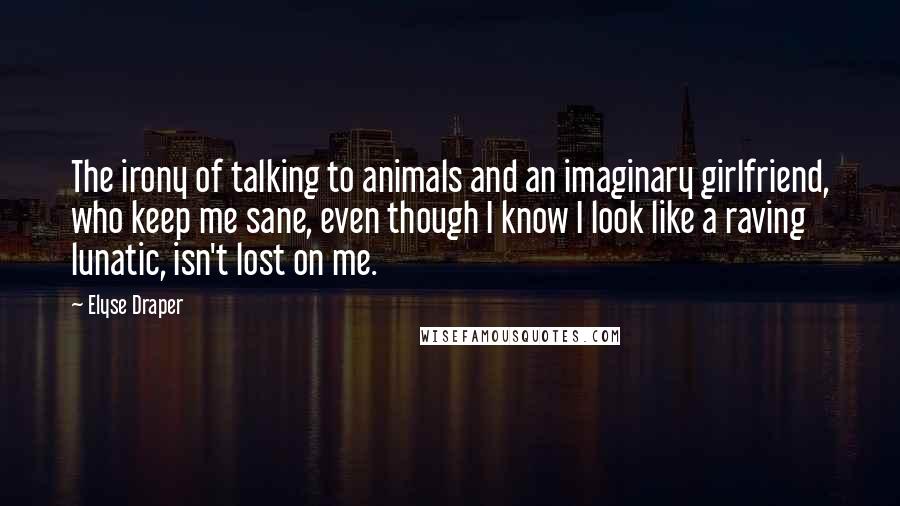 Elyse Draper quotes: The irony of talking to animals and an imaginary girlfriend, who keep me sane, even though I know I look like a raving lunatic, isn't lost on me. Elyse Draper quotes: The irony of talking to animals and an imaginary girlfriend, who keep me sane, even though I know I look like a raving lunatic, isn't lost on me.
