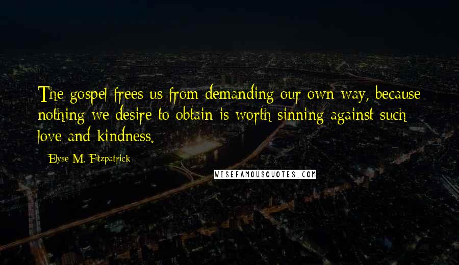 Elyse M. Fitzpatrick quotes: The gospel frees us from demanding our own way, because nothing we desire to obtain is worth sinning against such love and kindness. Elyse M. Fitzpatrick quotes: The gospel frees us from demanding our own way, because nothing we desire to obtain is worth sinning against such love and kindness.