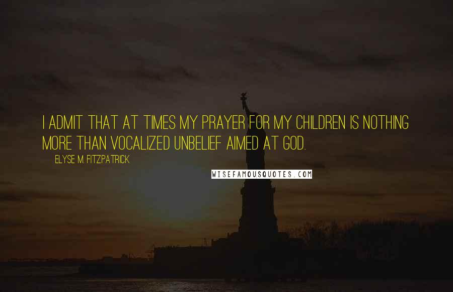 Elyse M. Fitzpatrick quotes: I admit that at times my prayer for my children is nothing more than vocalized unbelief aimed at God.