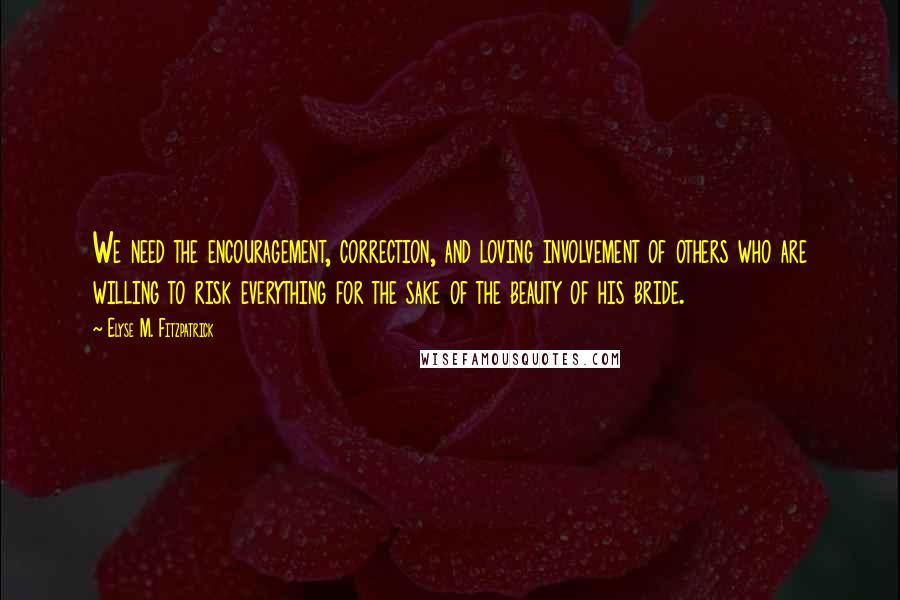 Elyse M. Fitzpatrick quotes: We need the encouragement, correction, and loving involvement of others who are willing to risk everything for the sake of the beauty of his bride. Elyse M. Fitzpatrick quotes: We need the encouragement, correction, and loving involvement of others who are willing to risk everything for the sake of the beauty of his bride.