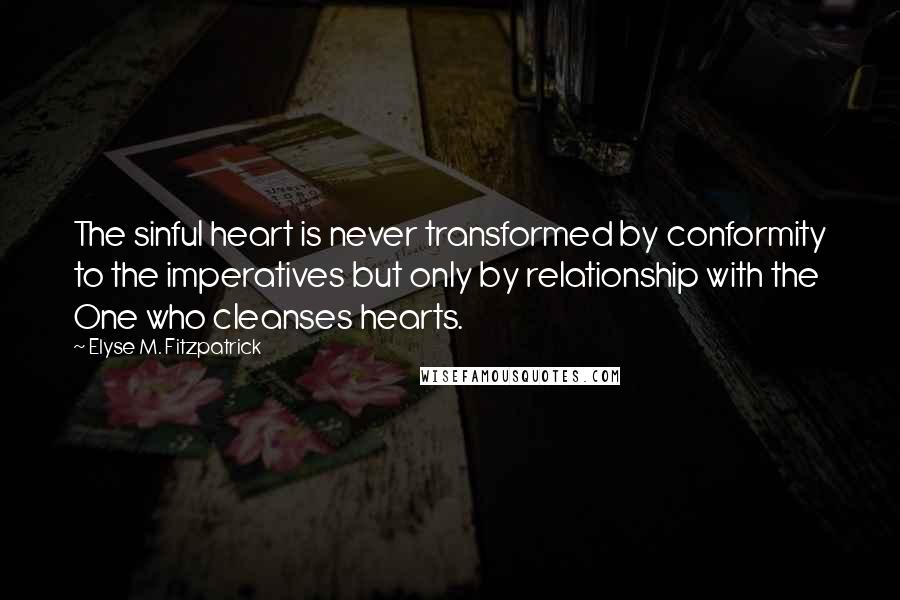 Elyse M. Fitzpatrick quotes: The sinful heart is never transformed by conformity to the imperatives but only by relationship with the One who cleanses hearts. Elyse M. Fitzpatrick quotes: The sinful heart is never transformed by conformity to the imperatives but only by relationship with the One who cleanses hearts.