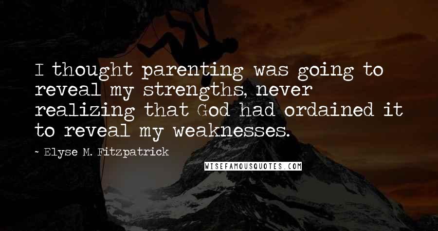 Elyse M. Fitzpatrick quotes: I thought parenting was going to reveal my strengths, never realizing that God had ordained it to reveal my weaknesses. Elyse M. Fitzpatrick quotes: I thought parenting was going to reveal my strengths, never realizing that God had ordained it to reveal my weaknesses.