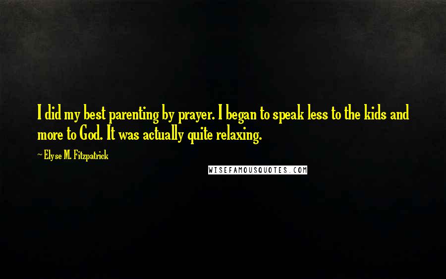 Elyse M. Fitzpatrick quotes: I did my best parenting by prayer. I began to speak less to the kids and more to God. It was actually quite relaxing. Elyse M. Fitzpatrick quotes: I did my best parenting by prayer. I began to speak less to the kids and more to God. It was actually quite relaxing.