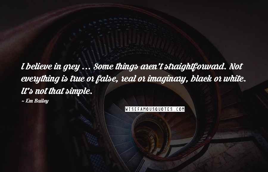 Em Bailey quotes: I believe in grey ... Some things aren't straightforward. Not everything is true or false, real or imaginary, black or white. It's not that simple.