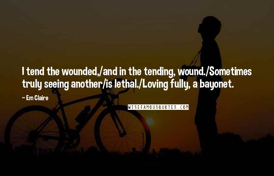 Em Claire quotes: I tend the wounded,/and in the tending, wound./Sometimes truly seeing another/is lethal./Loving fully, a bayonet. Em Claire quotes: I tend the wounded,/and in the tending, wound./Sometimes truly seeing another/is lethal./Loving fully, a bayonet.