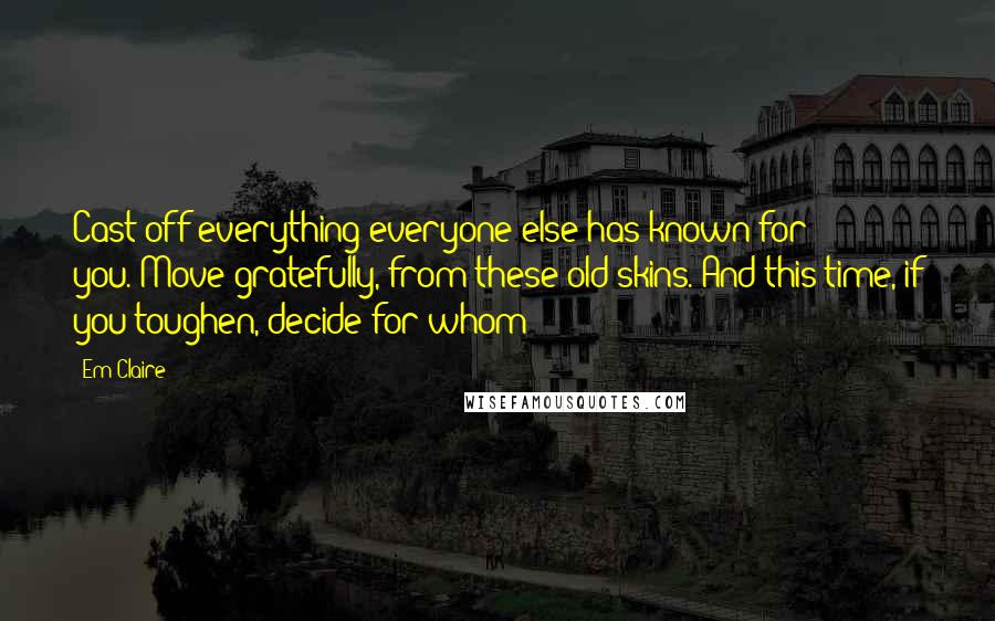 Em Claire quotes: Cast off everything/everyone else has known for you./Move gratefully, from these old skins./And this time, if you toughen,/decide/for whom? Em Claire quotes: Cast off everything/everyone else has known for you./Move gratefully, from these old skins./And this time, if you toughen,/decide/for whom?