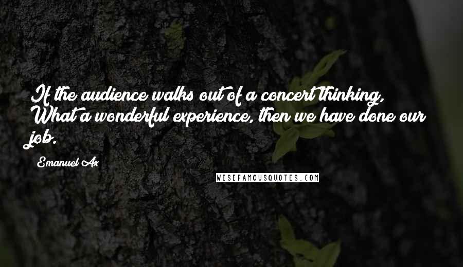 Emanuel Ax quotes: If the audience walks out of a concert thinking, What a wonderful experience, then we have done our job. Emanuel Ax quotes: If the audience walks out of a concert thinking, What a wonderful experience, then we have done our job.