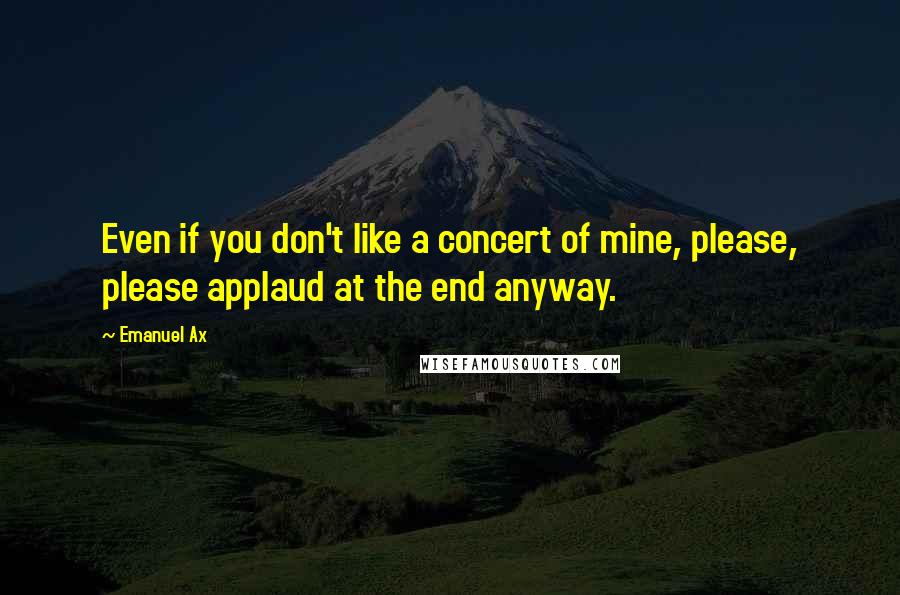 Emanuel Ax quotes: Even if you don't like a concert of mine, please, please applaud at the end anyway.