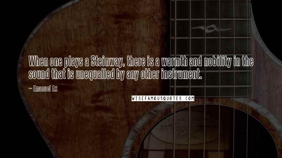 Emanuel Ax quotes: When one plays a Steinway, there is a warmth and nobility in the sound that is unequalled by any other instrument. Emanuel Ax quotes: When one plays a Steinway, there is a warmth and nobility in the sound that is unequalled by any other instrument.