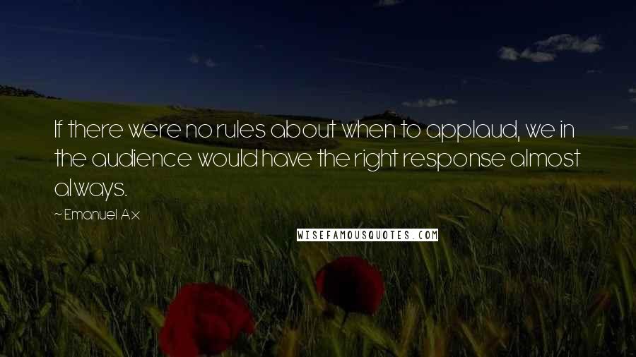 Emanuel Ax quotes: If there were no rules about when to applaud, we in the audience would have the right response almost always. Emanuel Ax quotes: If there were no rules about when to applaud, we in the audience would have the right response almost always.