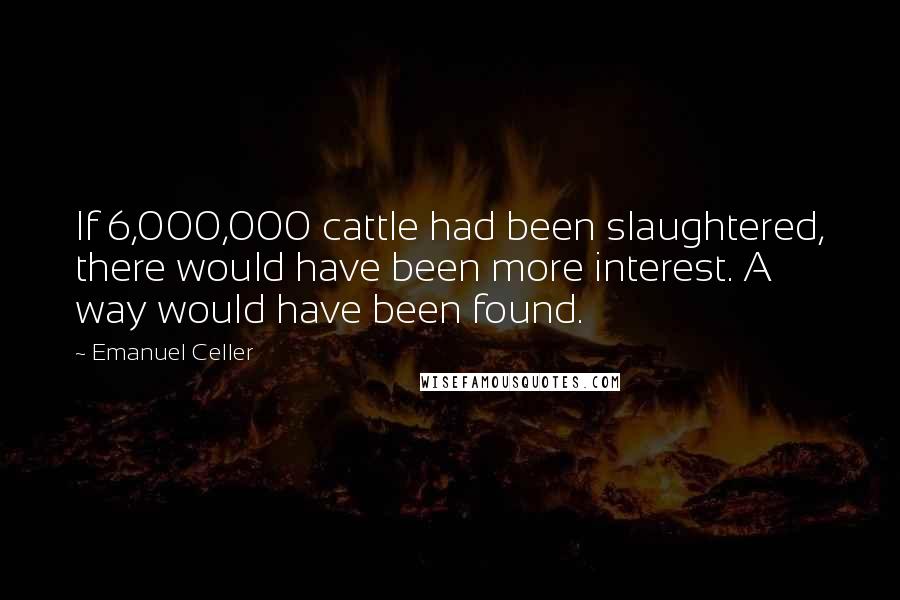 Emanuel Celler quotes: If 6,000,000 cattle had been slaughtered, there would have been more interest. A way would have been found.
