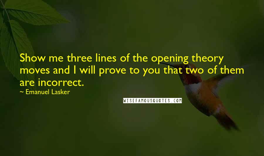 Emanuel Lasker quotes: Show me three lines of the opening theory moves and I will prove to you that two of them are incorrect. Emanuel Lasker quotes: Show me three lines of the opening theory moves and I will prove to you that two of them are incorrect.