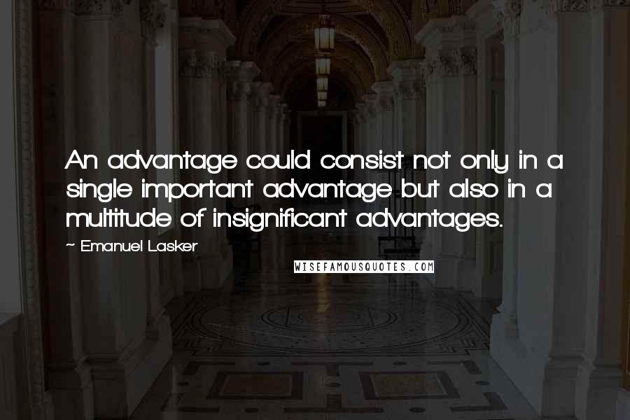 Emanuel Lasker quotes: An advantage could consist not only in a single important advantage but also in a multitude of insignificant advantages. Emanuel Lasker quotes: An advantage could consist not only in a single important advantage but also in a multitude of insignificant advantages.
