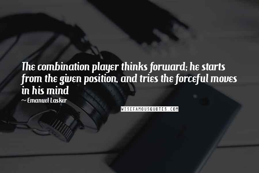 Emanuel Lasker quotes: The combination player thinks forward; he starts from the given position, and tries the forceful moves in his mind Emanuel Lasker quotes: The combination player thinks forward; he starts from the given position, and tries the forceful moves in his mind