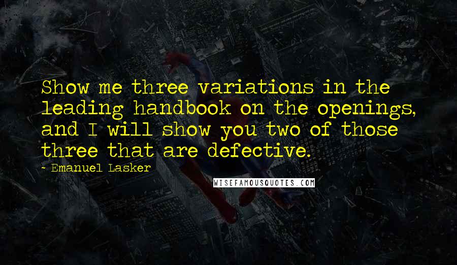 Emanuel Lasker quotes: Show me three variations in the leading handbook on the openings, and I will show you two of those three that are defective. Emanuel Lasker quotes: Show me three variations in the leading handbook on the openings, and I will show you two of those three that are defective.