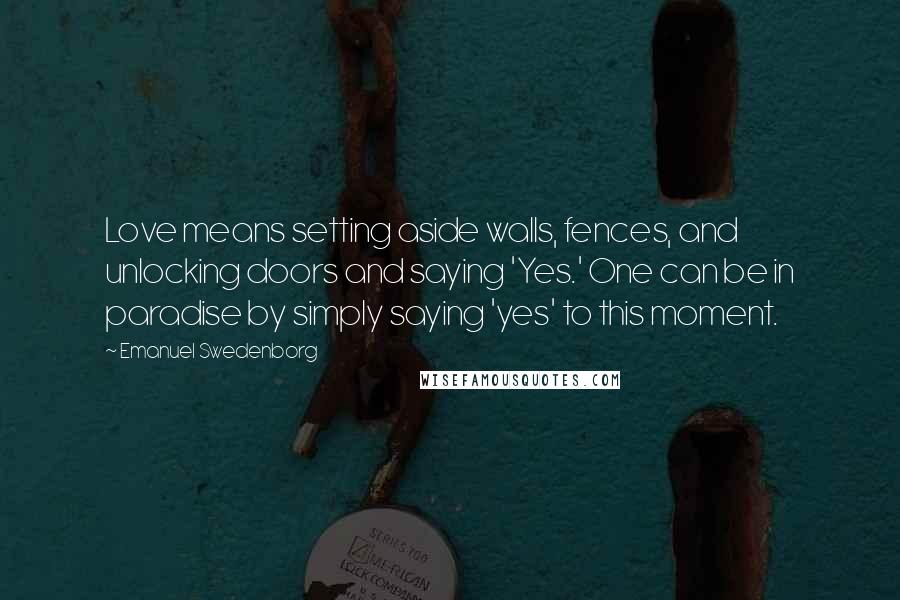 Emanuel Swedenborg quotes: Love means setting aside walls, fences, and unlocking doors and saying 'Yes.' One can be in paradise by simply saying 'yes' to this moment.