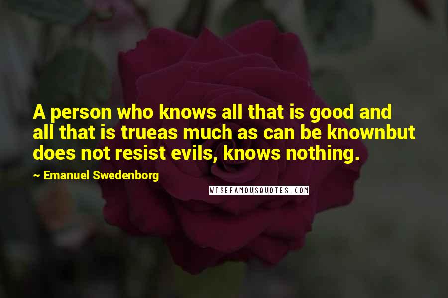 Emanuel Swedenborg quotes: A person who knows all that is good and all that is trueas much as can be knownbut does not resist evils, knows nothing.